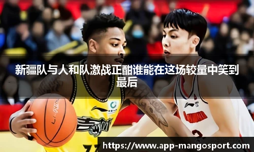 新疆队与人和队激战正酣谁能在这场较量中笑到最后